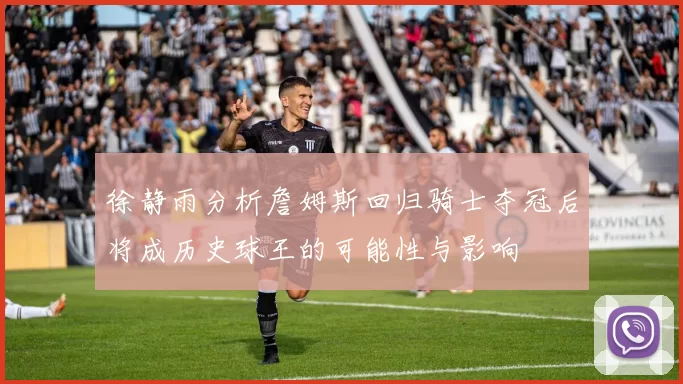 徐静雨分析詹姆斯回归骑士夺冠后将成历史球王的可能性与影响