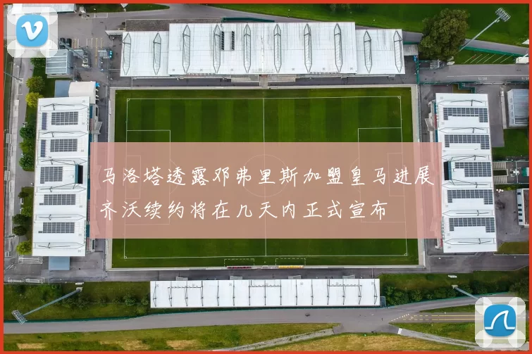 马洛塔透露邓弗里斯加盟皇马进展齐沃续约将在几天内正式宣布