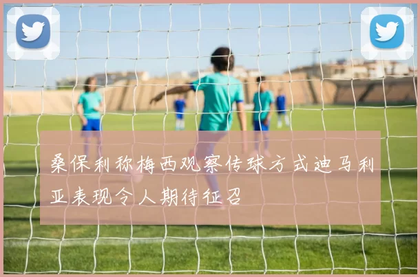 桑保利称梅西观察传球方式迪马利亚表现令人期待征召