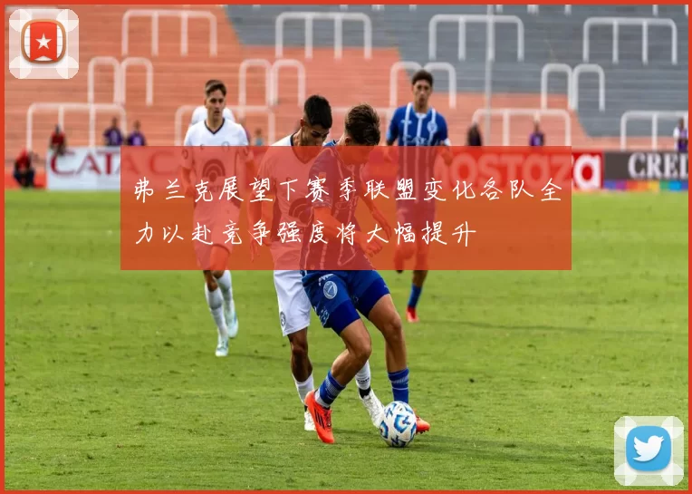弗兰克展望下赛季联盟变化各队全力以赴竞争强度将大幅提升