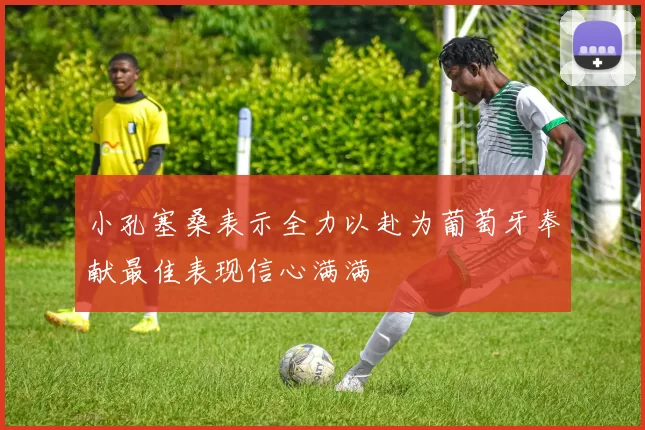 小孔塞桑表示全力以赴为葡萄牙奉献最佳表现信心满满