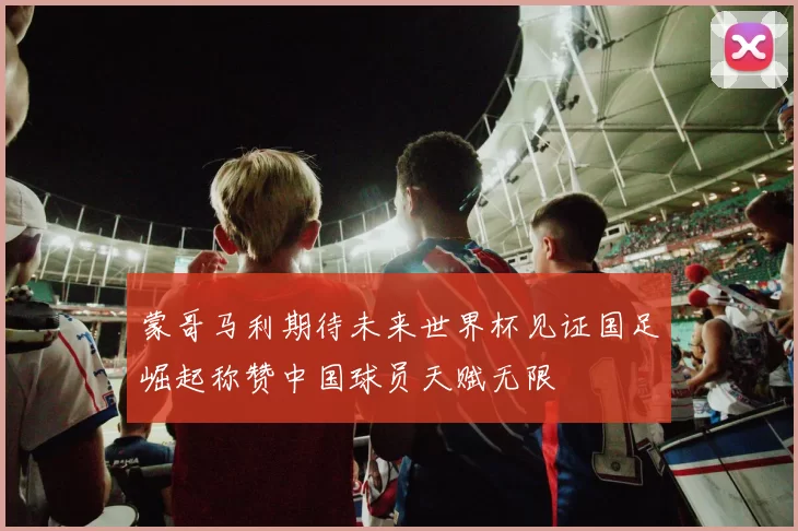 蒙哥马利期待未来世界杯见证国足崛起称赞中国球员天赋无限