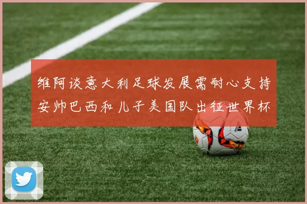 维阿谈意大利足球发展需耐心支持安帅巴西和儿子美国队出征世界杯