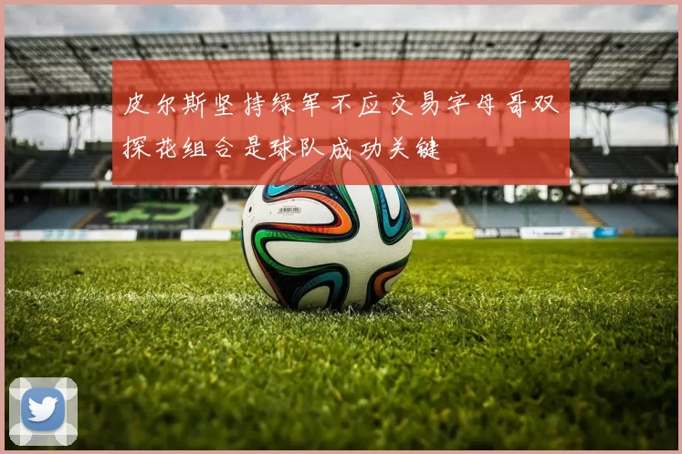 皮尔斯坚持绿军不应交易字母哥双探花组合是球队成功关键