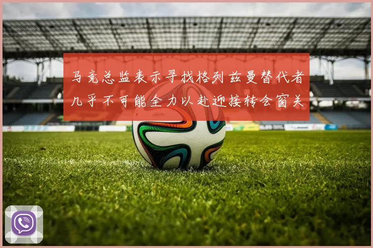 马竞总监表示寻找格列兹曼替代者几乎不可能全力以赴迎接转会窗关闭