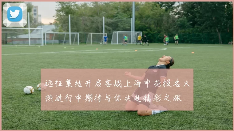 远征集结开启客战上海申花报名火热进行中期待与你共赴精彩之旅