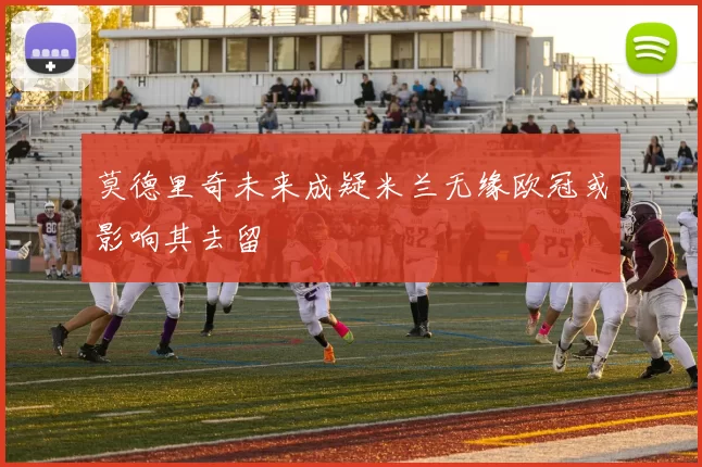 莫德里奇未来成疑米兰无缘欧冠或影响其去留