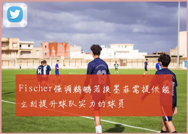Fischer强调鹈鹕若换墨菲需提供能立刻提升球队实力的球员