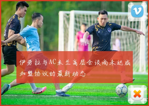伊劳拉与AC米兰高层会谈尚未达成加盟协议的最新动态